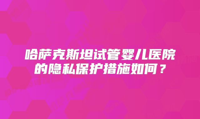 哈萨克斯坦试管婴儿医院的隐私保护措施如何?