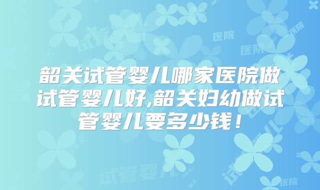 韶关试管婴儿哪家医院做试管婴儿好,韶关妇幼做试管婴儿要多少钱！