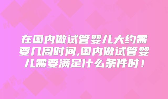 在国内做试管婴儿大约需要几周时间,国内做试管婴儿需要满足什么条件时！