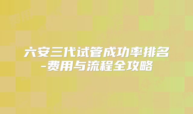 六安三代试管成功率排名-费用与流程全攻略