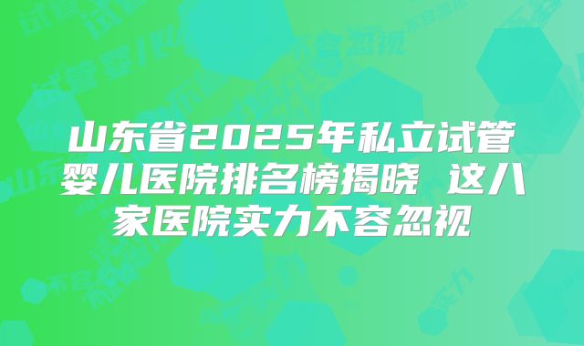 山东省2025年私立试管婴儿医院排名榜揭晓 这八家医院实力不容忽视