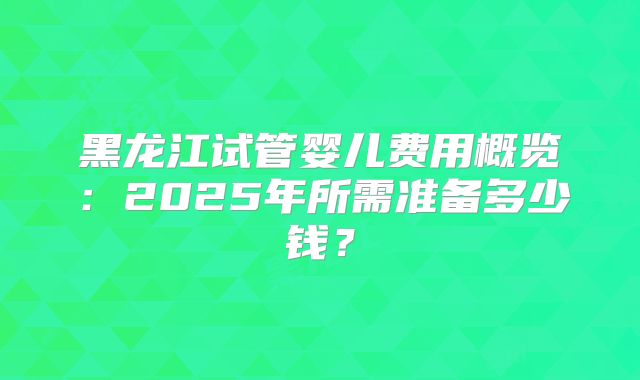 黑龙江试管婴儿费用概览：2025年所需准备多少钱？