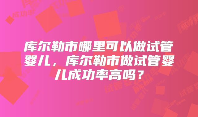 库尔勒市哪里可以做试管婴儿，库尔勒市做试管婴儿成功率高吗？
