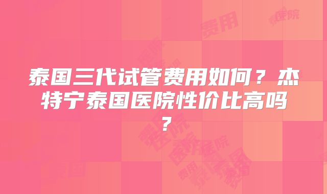 泰国三代试管费用如何？杰特宁泰国医院性价比高吗？