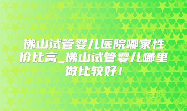 佛山试管婴儿医院哪家性价比高_佛山试管婴儿哪里做比较好！