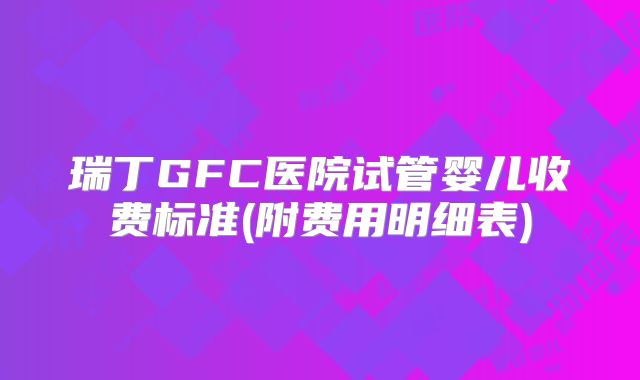 瑞丁GFC医院试管婴儿收费标准(附费用明细表)