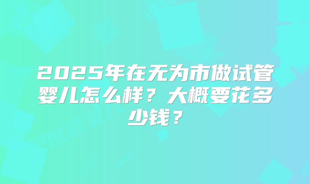 2025年在无为市做试管婴儿怎么样？大概要花多少钱？
