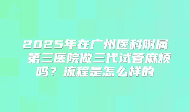 2025年在广州医科附属 第三医院做三代试管麻烦吗？流程是怎么样的