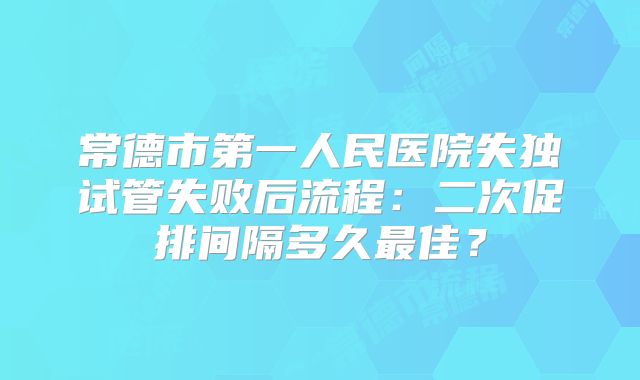 常德市第一人民医院失独试管失败后流程：二次促排间隔多久最佳？