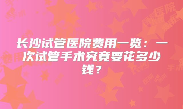 长沙试管医院费用一览：一次试管手术究竟要花多少钱？