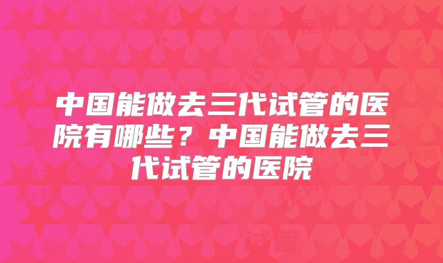 中国能做去三代试管的医院有哪些?中国能做去三代试管的医院
