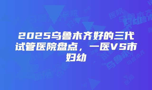 2025乌鲁木齐好的三代试管医院盘点，一医VS市妇幼