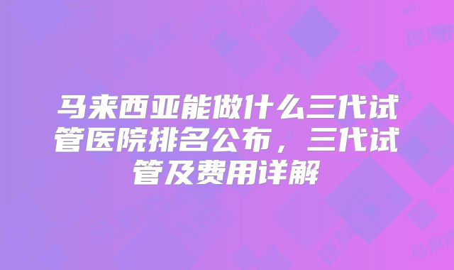 马来西亚能做什么三代试管医院排名公布，三代试管及费用详解