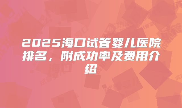 2025海口试管婴儿医院排名,附成功率及费用介绍