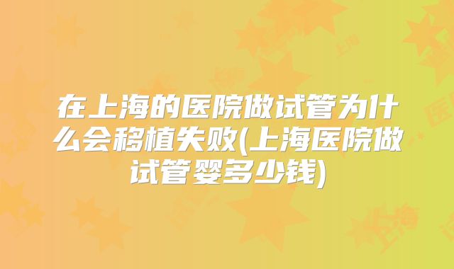 在上海的医院做试管为什么会移植失败(上海医院做试管婴多少钱)