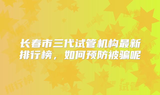 长春市三代试管机构最新排行榜，如何预防被骗呢