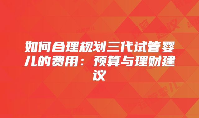 如何合理规划三代试管婴儿的费用：预算与理财建议
