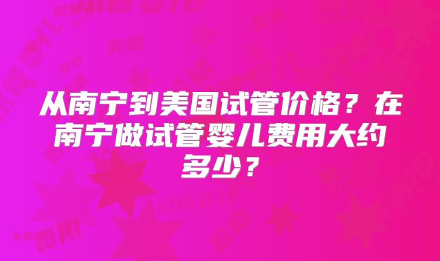 从南宁到美国试管价格?在南宁做试管婴儿费用大约多少?