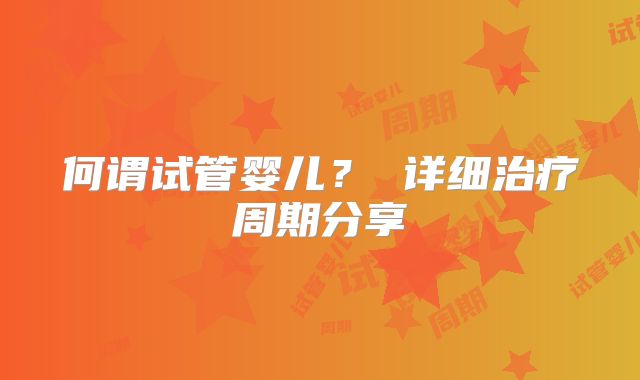 何谓试管婴儿? 详细治疗周期分享
