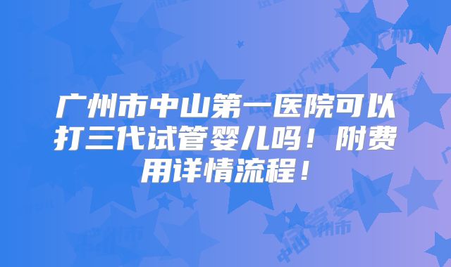 广州市中山第一医院可以打三代试管婴儿吗！附费用详情流程！