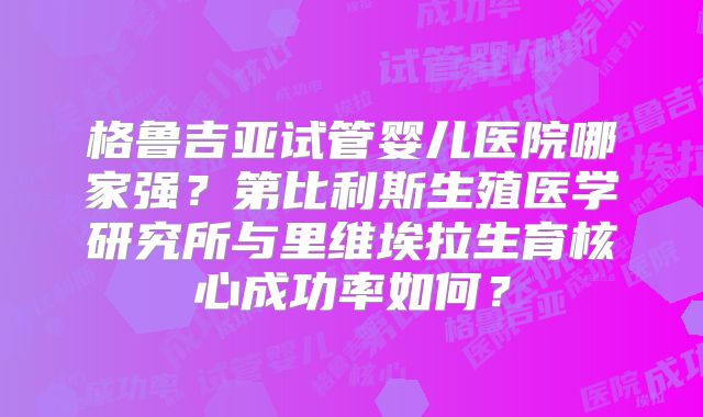 格鲁吉亚试管婴儿医院哪家强？第比利斯生殖医学研究所与里维埃拉生育核心成功率如何？