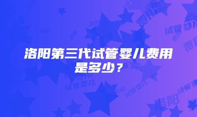 洛阳第三代试管婴儿费用是多少？