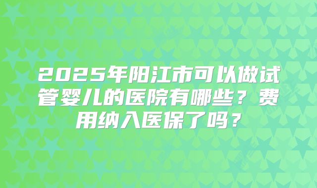 2025年阳江市可以做试管婴儿的医院有哪些？费用纳入医保了吗？