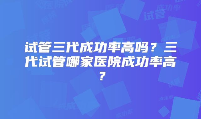 试管三代成功率高吗？三代试管哪家医院成功率高？