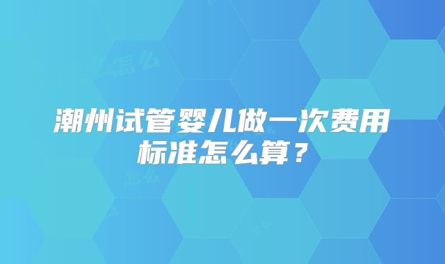 潮州试管婴儿做一次费用标准怎么算?
