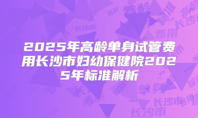2025年高龄单身试管费用长沙市妇幼保健院2025年标准解析