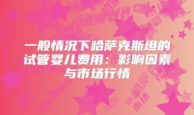 一般情况下哈萨克斯坦的试管婴儿费用：影响因素与市场行情