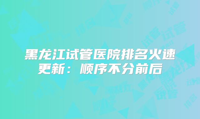 黑龙江试管医院排名火速更新：顺序不分前后