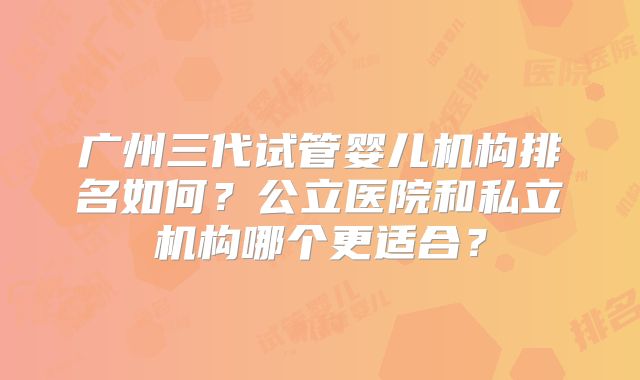 广州三代试管婴儿机构排名如何？公立医院和私立机构哪个更适合？