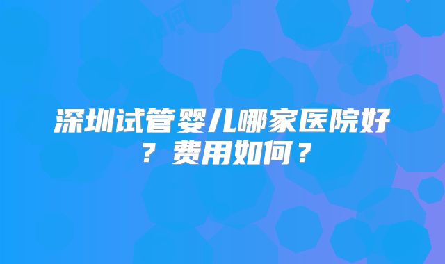 深圳试管婴儿哪家医院好？费用如何？