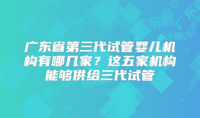 广东省第三代试管婴儿机构有哪几家？这五家机构能够供给三代试管