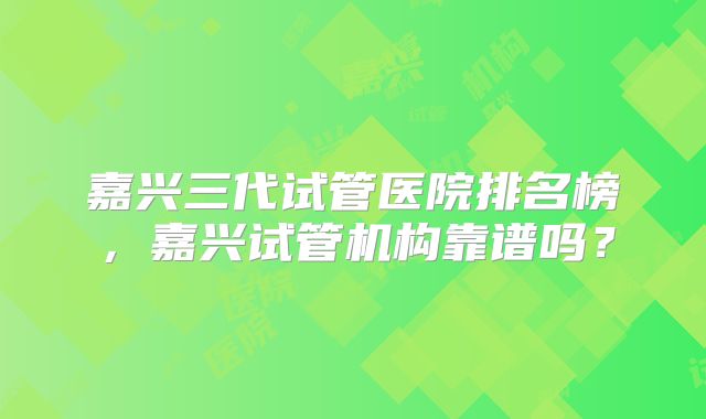 嘉兴三代试管医院排名榜，嘉兴试管机构靠谱吗？