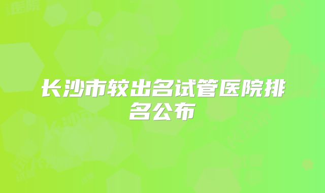 长沙市较出名试管医院排名公布