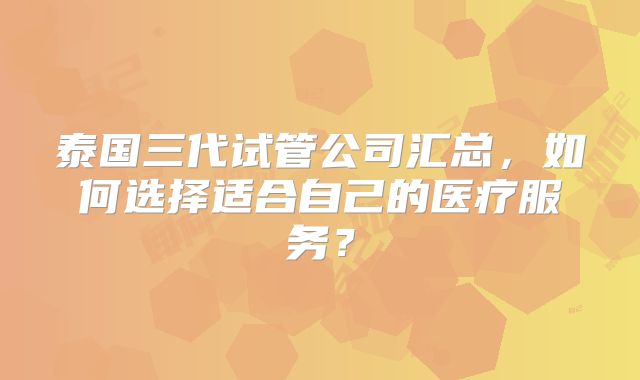 泰国三代试管公司汇总，如何选择适合自己的医疗服务？