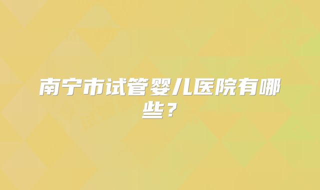 南宁市试管婴儿医院有哪些?