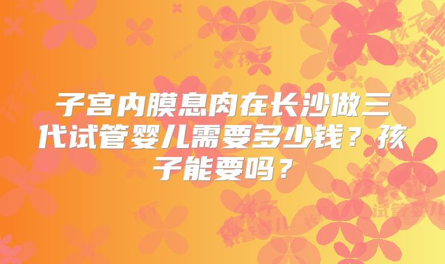 子宫内膜息肉在长沙做三代试管婴儿需要多少钱？孩子能要吗？