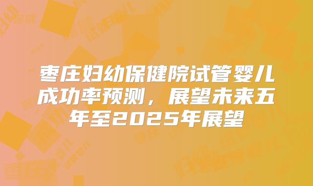 枣庄妇幼保健院试管婴儿成功率预测，展望未来五年至2025年展望