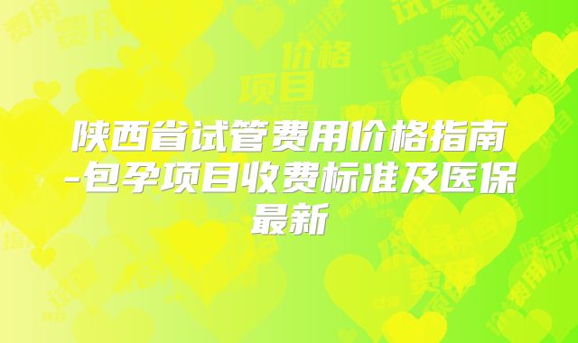 陕西省试管费用价格指南-包孕项目收费标准及医保最新