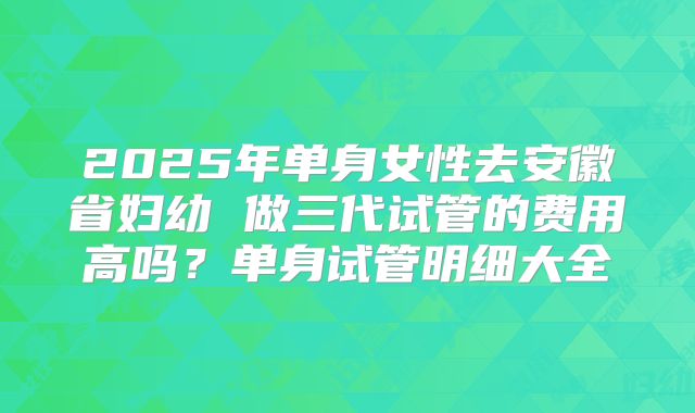 2025年单身女性去安徽省妇幼 做三代试管的费用高吗?单身试管明细大全