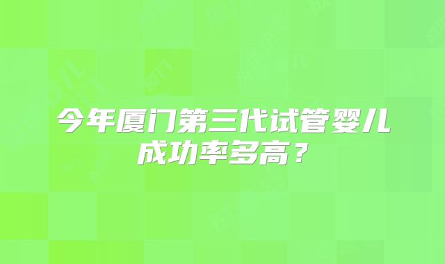 今年厦门第三代试管婴儿成功率多高?