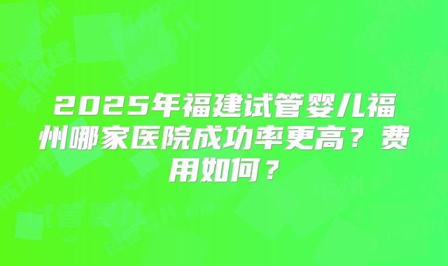 2025年福建试管婴儿福州哪家医院成功率更高？费用如何？