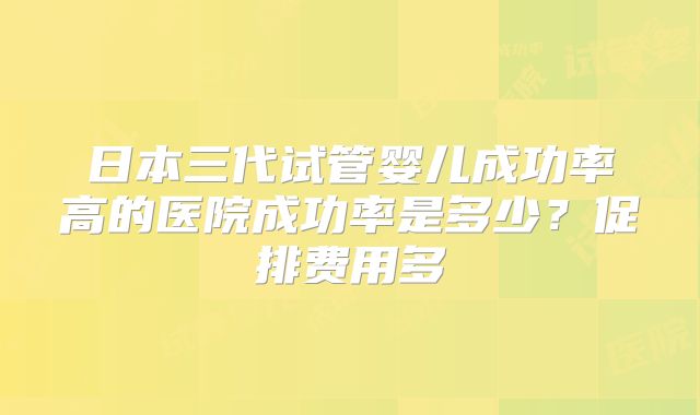 日本三代试管婴儿成功率高的医院成功率是多少？促排费用多