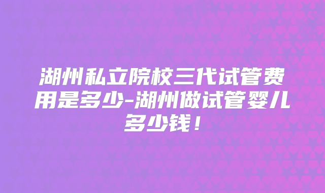 湖州私立院校三代试管费用是多少-湖州做试管婴儿多少钱！