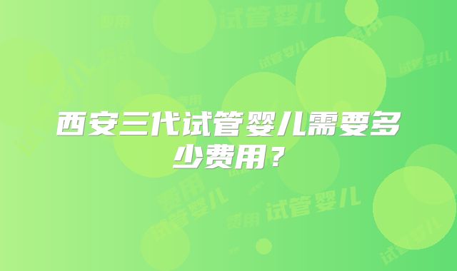 西安三代试管婴儿需要多少费用？