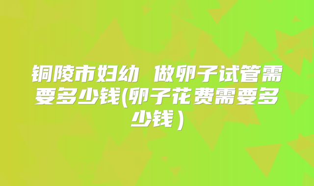 铜陵市妇幼 做卵子试管需要多少钱(卵子花费需要多少钱）
