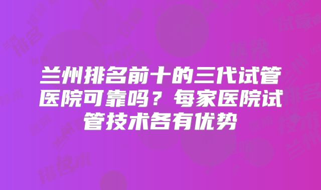 兰州排名前十的三代试管医院可靠吗？每家医院试管技术各有优势